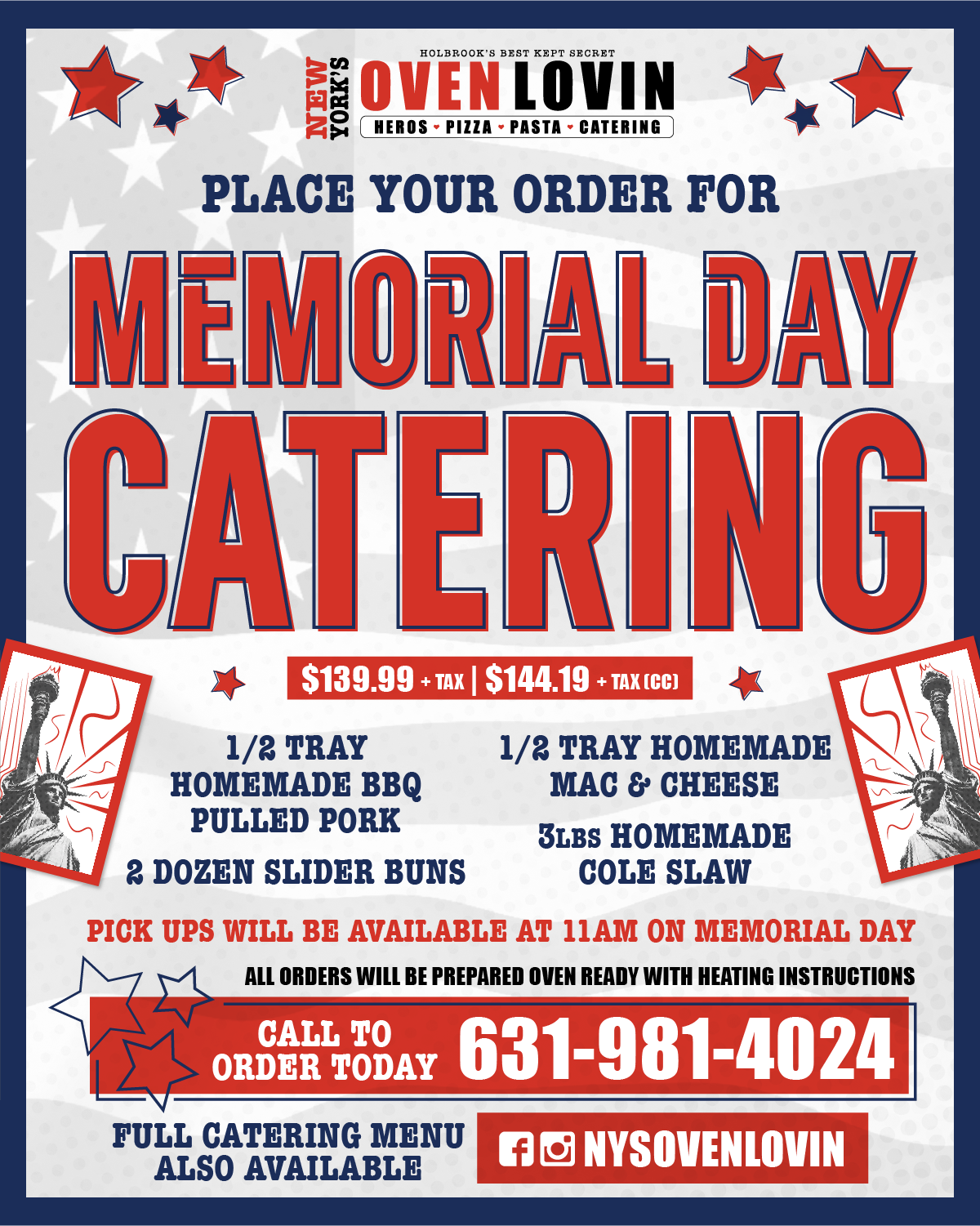 PLACE YOUR ORDER FOR MEMORIAL DAY CATERING $139.99 + TAX | $144.19 + TAX ICE) 1/2 TRAY HOMEMADE BBQ PULLED PORK 2 DOZEN SLIDER BUNS 1/2 TRAY HOMEMADE MAC & CHEESE 3LBS HOMEMADE COLE SLAW PICK UPS WILL BE AVAILABLE AT 11AM ON MEMORIAL DAY ALL ORDERS WILL BE PREPARED OVEN READY WITH HEATING INSTRUCTIONS CALL TO ORGAN TODAY 631-981-4024 FULL CATERING MENU ONSOVENLOVIN